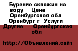 Бурение скважин на воду  › Цена ­ 1 500 - Оренбургская обл., Оренбург г. Услуги » Другие   . Оренбургская обл.